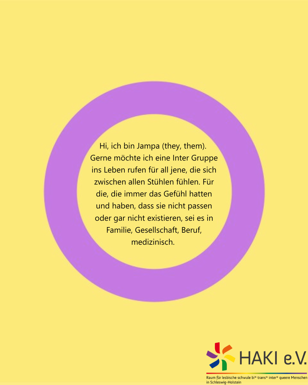 Hi, ich bin Jampa (they, them). Gerne möchte ich eine Inter Gruppe ins Leben rufen für all jene, die sich zwischen allen Stühlen fühlen. Für die, die immer das Gefühl hatten und haben, dass sie nicht passen oder gar nicht existieren, sei es in Familie, Gesellschaft, Beruf, medizinisch.