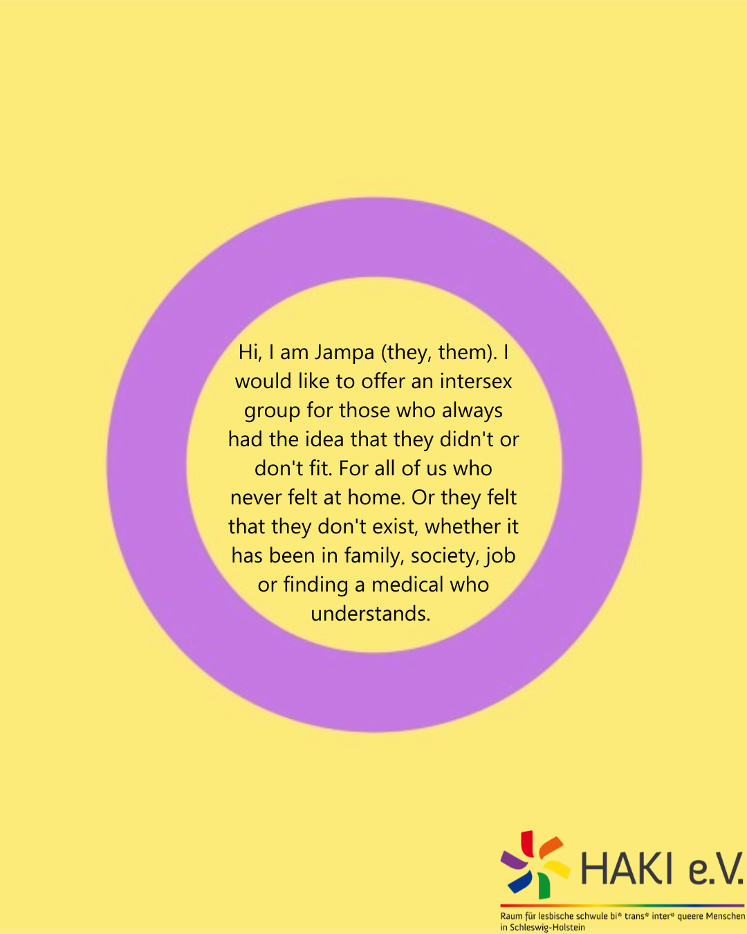 Hi, I am Jampa (they, them). I would like to offer an intersex group for those who always had the idea that they didn't or don't fit. For all of us who never felt at home. Or they felt that they don't exist, whether it has been in family, society, job or finding a medical who understands.